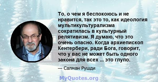 То, о чем я беспокоюсь и не нравится, так это то, как идеология мультикультурализма сократилась в культурный релятивизм. Я думаю, что это очень опасно. Когда архиепископ Кентербери, ради Бога, говорит, что у вас не