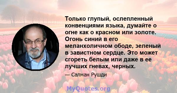 Только глупый, ослепленный конвенциями языка, думайте о огне как о красном или золоте. Огонь синий в его меланхоличном ободе, зеленый в завистном сердце. Это может сгореть белым или даже в ее лучших гневах, черных.