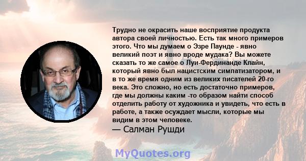 Трудно не окрасить наше восприятие продукта автора своей личностью. Есть так много примеров этого. Что мы думаем о Эзре Паунде - явно великий поэт и явно вроде мудака? Вы можете сказать то же самое о Луи-Фердинанде