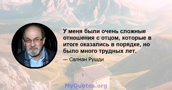 У меня были очень сложные отношения с отцом, которые в итоге оказались в порядке, но было много трудных лет.