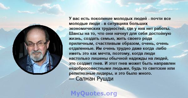 У вас есть поколение молодых людей - почти все молодые люди - в ситуациях больших экономических трудностей, где у них нет работы. Шансы на то, что они начнут для себя достойную жизнь, создать семью, жить своего рода