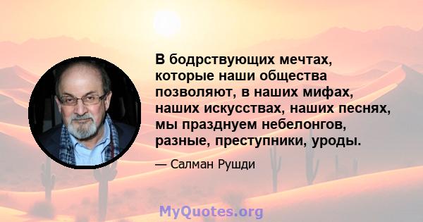 В бодрствующих мечтах, которые наши общества позволяют, в наших мифах, наших искусствах, наших песнях, мы празднуем небелонгов, разные, преступники, уроды.