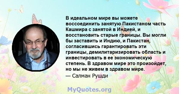 В идеальном мире вы можете воссоединить занятую Пакистаном часть Кашмира с занятой в Индией, и восстановить старые границы. Вы могли бы заставить и Индию, и Пакистан, согласившись гарантировать эти границы,