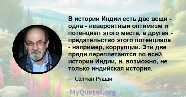 В истории Индии есть две вещи - одна - невероятный оптимизм и потенциал этого места, а другая - предательство этого потенциала - например, коррупции. Эти две пряди переплетаются по всей истории Индии, и, возможно, не