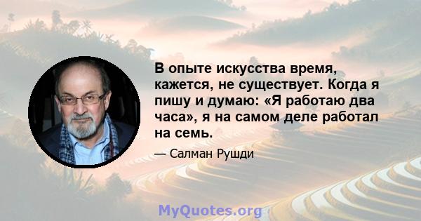 В опыте искусства время, кажется, не существует. Когда я пишу и думаю: «Я работаю два часа», я на самом деле работал на семь.