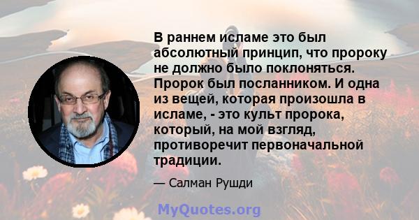 В раннем исламе это был абсолютный принцип, что пророку не должно было поклоняться. Пророк был посланником. И одна из вещей, которая произошла в исламе, - это культ пророка, который, на мой взгляд, противоречит