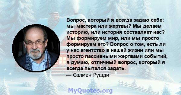 Вопрос, который я всегда задаю себе: мы мастера или жертвы? Мы делаем историю, или история составляет нас? Мы формируем мир, или мы просто формируем его? Вопрос о том, есть ли у нас агентство в нашей жизни или мы просто 