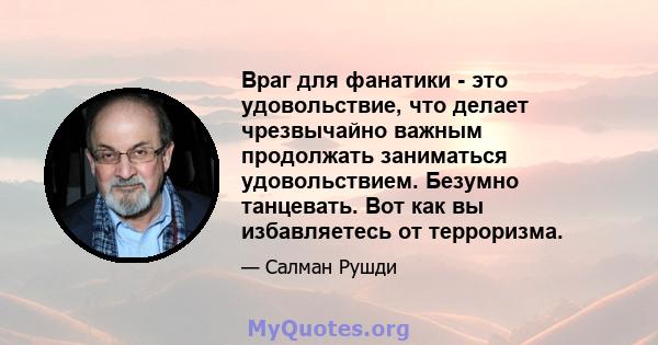 Враг для фанатики - это удовольствие, что делает чрезвычайно важным продолжать заниматься удовольствием. Безумно танцевать. Вот как вы избавляетесь от терроризма.