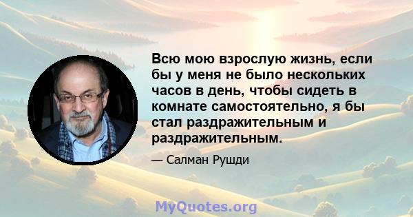 Всю мою взрослую жизнь, если бы у меня не было нескольких часов в день, чтобы сидеть в комнате самостоятельно, я бы стал раздражительным и раздражительным.