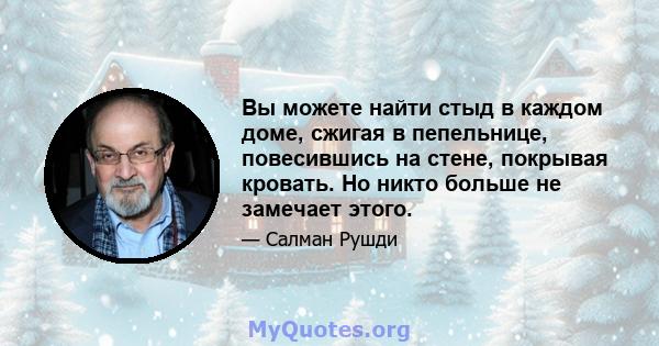 Вы можете найти стыд в каждом доме, сжигая в пепельнице, повесившись на стене, покрывая кровать. Но никто больше не замечает этого.