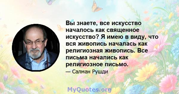 Вы знаете, все искусство началось как священное искусство? Я имею в виду, что вся живопись началась как религиозная живопись. Все письма начались как религиозное письмо.