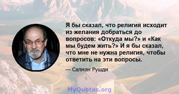 Я бы сказал, что религия исходит из желания добраться до вопросов: «Откуда мы?» и «Как мы будем жить?» И я бы сказал, что мне не нужна религия, чтобы ответить на эти вопросы.