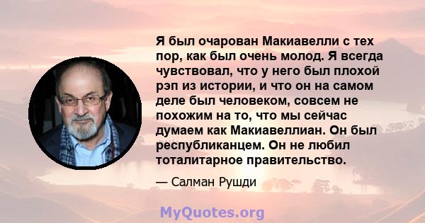 Я был очарован Макиавелли с тех пор, как был очень молод. Я всегда чувствовал, что у него был плохой рэп из истории, и что он на самом деле был человеком, совсем не похожим на то, что мы сейчас думаем как Макиавеллиан.