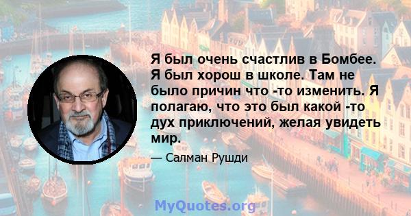 Я был очень счастлив в Бомбее. Я был хорош в школе. Там не было причин что -то изменить. Я полагаю, что это был какой -то дух приключений, желая увидеть мир.