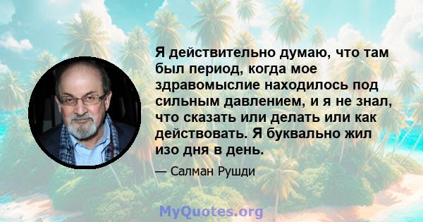 Я действительно думаю, что там был период, когда мое здравомыслие находилось под сильным давлением, и я не знал, что сказать или делать или как действовать. Я буквально жил изо дня в день.