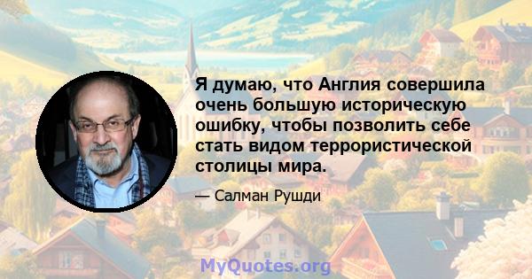 Я думаю, что Англия совершила очень большую историческую ошибку, чтобы позволить себе стать видом террористической столицы мира.