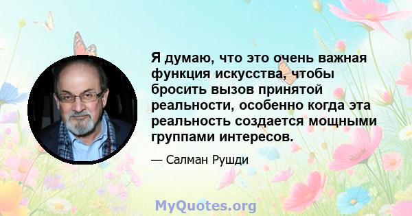 Я думаю, что это очень важная функция искусства, чтобы бросить вызов принятой реальности, особенно когда эта реальность создается мощными группами интересов.