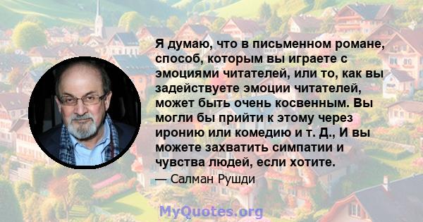 Я думаю, что в письменном романе, способ, которым вы играете с эмоциями читателей, или то, как вы задействуете эмоции читателей, может быть очень косвенным. Вы могли бы прийти к этому через иронию или комедию и т. Д., И 