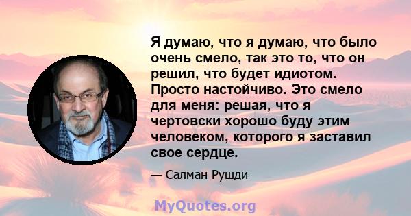 Я думаю, что я думаю, что было очень смело, так это то, что он решил, что будет идиотом. Просто настойчиво. Это смело для меня: решая, что я чертовски хорошо буду этим человеком, которого я заставил свое сердце.