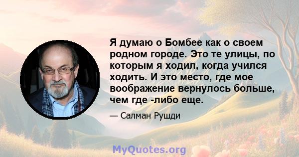 Я думаю о Бомбее как о своем родном городе. Это те улицы, по которым я ходил, когда учился ходить. И это место, где мое воображение вернулось больше, чем где -либо еще.