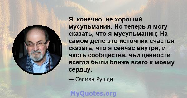 Я, конечно, не хороший мусульманин. Но теперь я могу сказать, что я мусульманин; На самом деле это источник счастья сказать, что я сейчас внутри, и часть сообщества, чьи ценности всегда были ближе всего к моему сердцу.