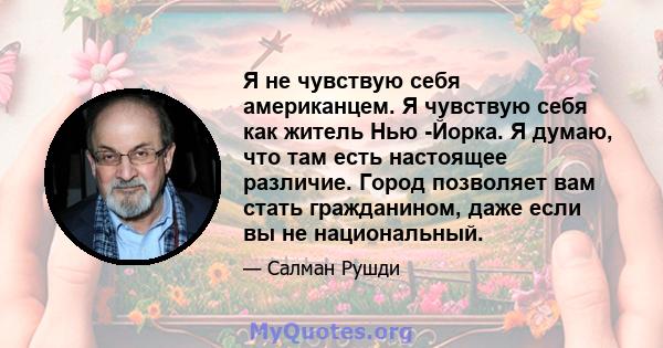 Я не чувствую себя американцем. Я чувствую себя как житель Нью -Йорка. Я думаю, что там есть настоящее различие. Город позволяет вам стать гражданином, даже если вы не национальный.