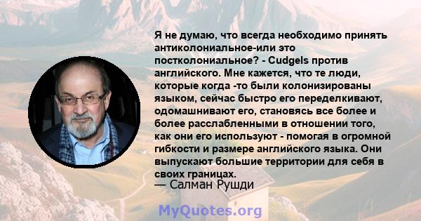 Я не думаю, что всегда необходимо принять антиколониальное-или это постколониальное? - Cudgels против английского. Мне кажется, что те люди, которые когда -то были колонизированы языком, сейчас быстро его переделкивают, 