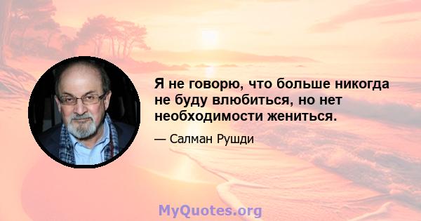 Я не говорю, что больше никогда не буду влюбиться, но нет необходимости жениться.