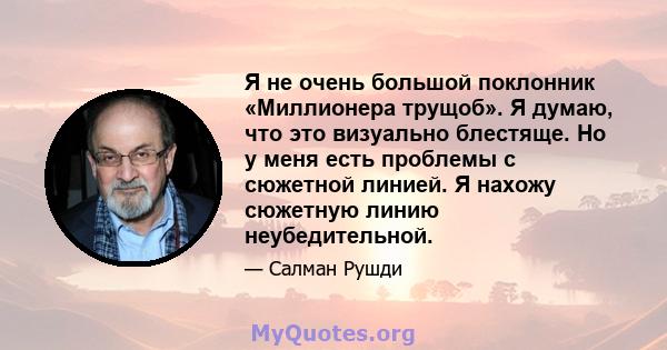 Я не очень большой поклонник «Миллионера трущоб». Я думаю, что это визуально блестяще. Но у меня есть проблемы с сюжетной линией. Я нахожу сюжетную линию неубедительной.