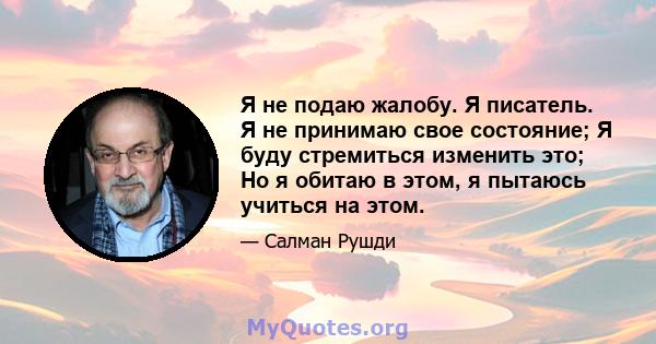 Я не подаю жалобу. Я писатель. Я не принимаю свое состояние; Я буду стремиться изменить это; Но я обитаю в этом, я пытаюсь учиться на этом.