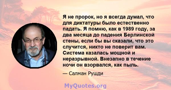 Я не пророк, но я всегда думал, что для диктатуры было естественно падать. Я помню, как в 1989 году, за два месяца до падения Берлинской стены, если бы вы сказали, что это случится, никто не поверит вам. Система