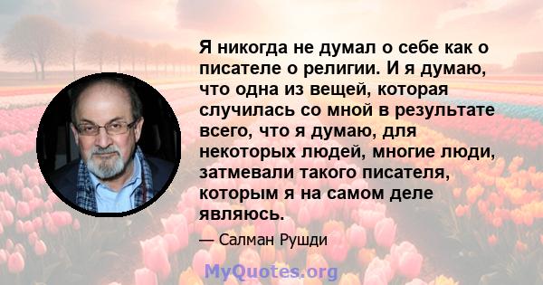 Я никогда не думал о себе как о писателе о религии. И я думаю, что одна из вещей, которая случилась со мной в результате всего, что я думаю, для некоторых людей, многие люди, затмевали такого писателя, которым я на