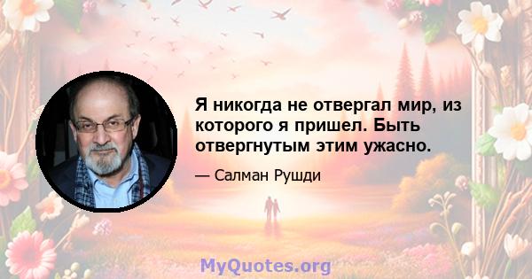 Я никогда не отвергал мир, из которого я пришел. Быть отвергнутым этим ужасно.