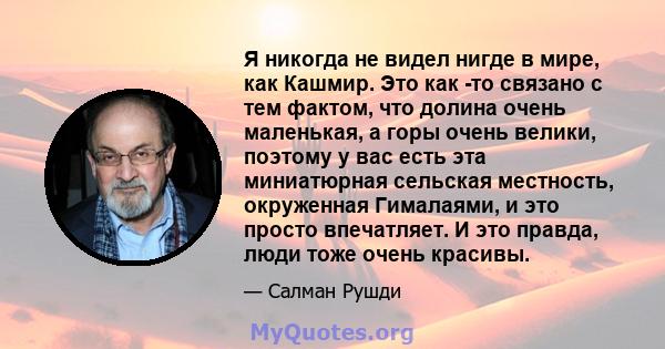 Я никогда не видел нигде в мире, как Кашмир. Это как -то связано с тем фактом, что долина очень маленькая, а горы очень велики, поэтому у вас есть эта миниатюрная сельская местность, окруженная Гималаями, и это просто