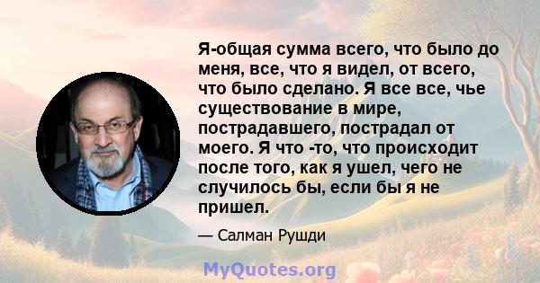 Я-общая сумма всего, что было до меня, все, что я видел, от всего, что было сделано. Я все все, чье существование в мире, пострадавшего, пострадал от моего. Я что -то, что происходит после того, как я ушел, чего не