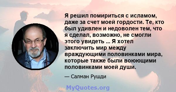 Я решил помириться с исламом, даже за счет моей гордости. Те, кто был удивлен и недоволен тем, что я сделал, возможно, не смогли этого увидеть ... Я хотел заключить мир между враждующими половинками мира, которые также