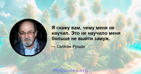 Я скажу вам, чему меня не научил. Это не научило меня больше не выйти замуж.