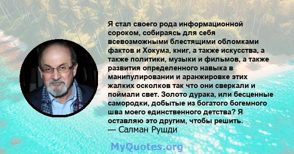 Я стал своего рода информационной сороком, собираясь для себя всевозможными блестящими обломками фактов и Хокума, книг, а также искусства, а также политики, музыки и фильмов, а также развития определенного навыка в