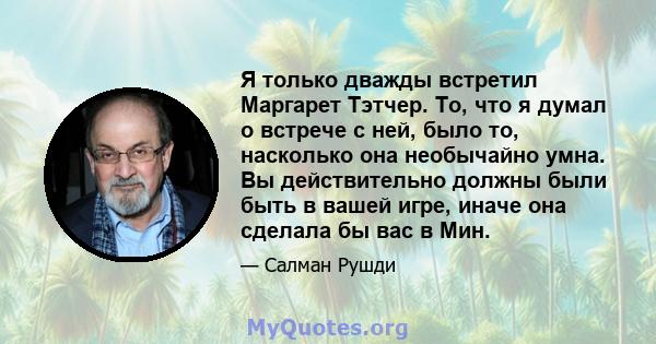 Я только дважды встретил Маргарет Тэтчер. То, что я думал о встрече с ней, было то, насколько она необычайно умна. Вы действительно должны были быть в вашей игре, иначе она сделала бы вас в Мин.