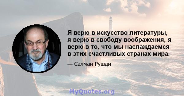 Я верю в искусство литературы, я верю в свободу воображения, я верю в то, что мы наслаждаемся в этих счастливых странах мира.