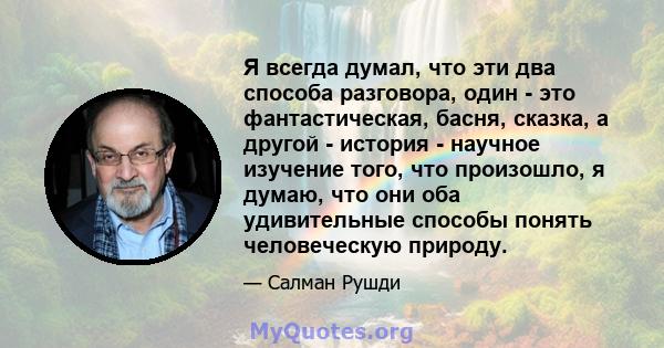 Я всегда думал, что эти два способа разговора, один - это фантастическая, басня, сказка, а другой - история - научное изучение того, что произошло, я думаю, что они оба удивительные способы понять человеческую природу.