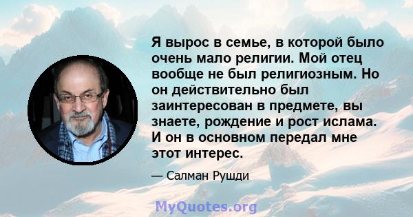 Я вырос в семье, в которой было очень мало религии. Мой отец вообще не был религиозным. Но он действительно был заинтересован в предмете, вы знаете, рождение и рост ислама. И он в основном передал мне этот интерес.