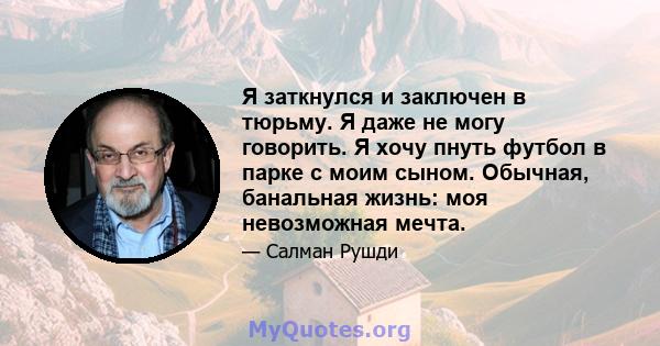 Я заткнулся и заключен в тюрьму. Я даже не могу говорить. Я хочу пнуть футбол в парке с моим сыном. Обычная, банальная жизнь: моя невозможная мечта.