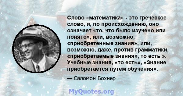 Слово «математика» - это греческое слово, и, по происхождению, оно означает «то, что было изучено или понято», или, возможно, «приобретенные знания», или, возможно, даже, против грамматики, «приобретаемые знания», то