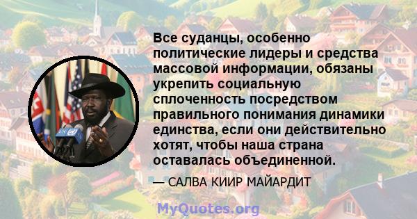 Все суданцы, особенно политические лидеры и средства массовой информации, обязаны укрепить социальную сплоченность посредством правильного понимания динамики единства, если они действительно хотят, чтобы наша страна