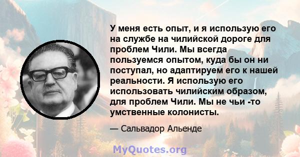 У меня есть опыт, и я использую его на службе на чилийской дороге для проблем Чили. Мы всегда пользуемся опытом, куда бы он ни поступал, но адаптируем его к нашей реальности. Я использую его использовать чилийским