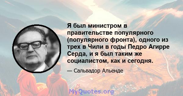 Я был министром в правительстве популярного (популярного фронта), одного из трех в Чили в годы Педро Агирре Серда, и я был таким же социалистом, как и сегодня.