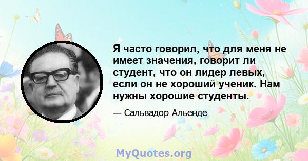 Я часто говорил, что для меня не имеет значения, говорит ли студент, что он лидер левых, если он не хороший ученик. Нам нужны хорошие студенты.