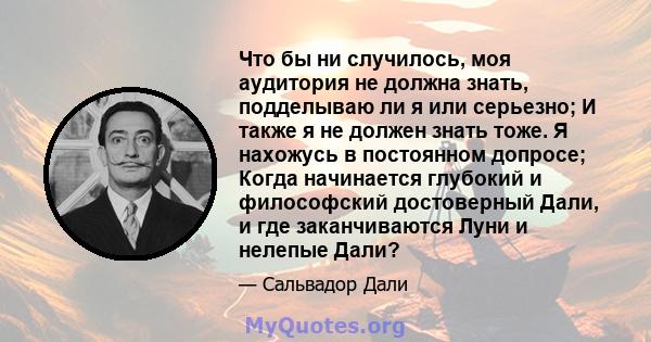 Что бы ни случилось, моя аудитория не должна знать, подделываю ли я или серьезно; И также я не должен знать тоже. Я нахожусь в постоянном допросе; Когда начинается глубокий и философский достоверный Дали, и где