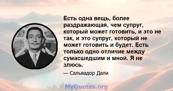 Есть одна вещь, более раздражающая, чем супруг, который может готовить, и это не так, и это супруг, который не может готовить и будет. Есть только одно отличие между сумасшедшим и мной. Я не злюсь.